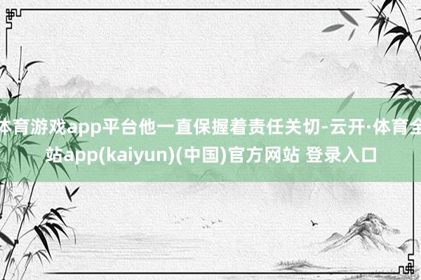体育游戏app平台他一直保握着责任关切-云开·体育全站app(kaiyun)(中国)官方网站 登录入口