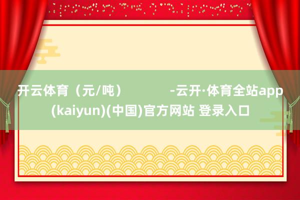 开云体育（元/吨）            -云开·体育全站app(kaiyun)(中国)官方网站 登录入口