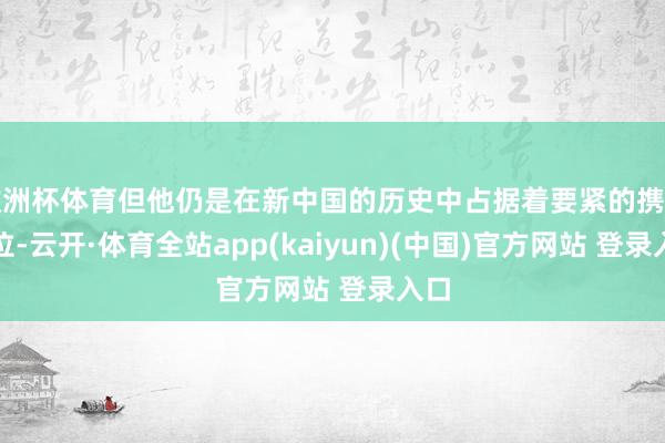 欧洲杯体育但他仍是在新中国的历史中占据着要紧的携带地位-云开·体育全站app(kaiyun)(中国)官方网站 登录入口