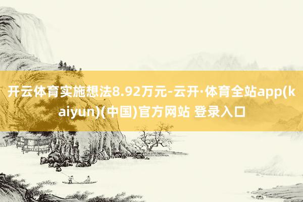 开云体育实施想法8.92万元-云开·体育全站app(kaiyun)(中国)官方网站 登录入口