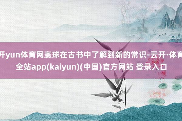 开yun体育网寰球在古书中了解到新的常识-云开·体育全站app(kaiyun)(中国)官方网站 登录入口