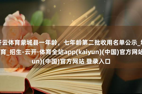 开云体育蒙城县一年龄，七年龄第二批收用名单公示_城区_义务教育_招生-云开·体育全站app(kaiyun)(中国)官方网站 登录入口