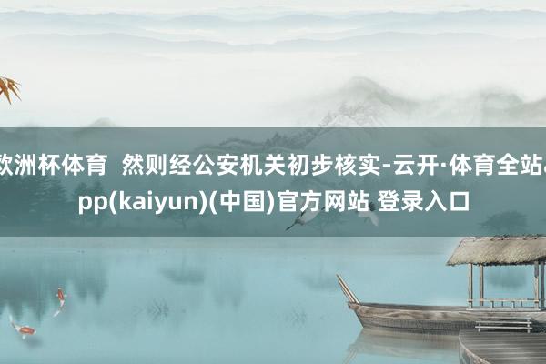 欧洲杯体育  然则经公安机关初步核实-云开·体育全站app(kaiyun)(中国)官方网站 登录入口