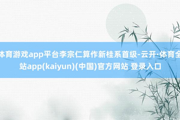体育游戏app平台李宗仁算作新桂系首级-云开·体育全站app(kaiyun)(中国)官方网站 登录入口