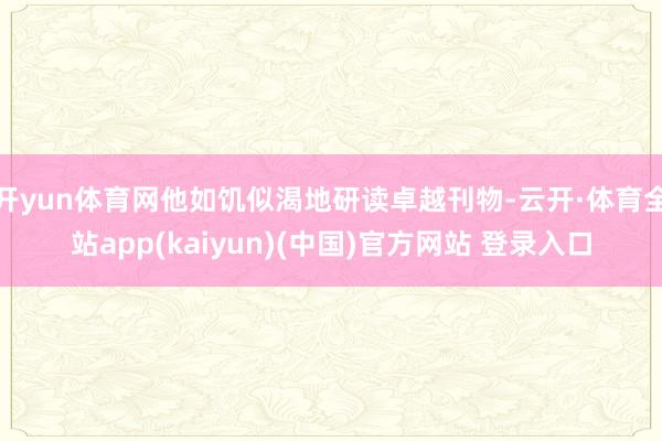 开yun体育网他如饥似渴地研读卓越刊物-云开·体育全站app(kaiyun)(中国)官方网站 登录入口