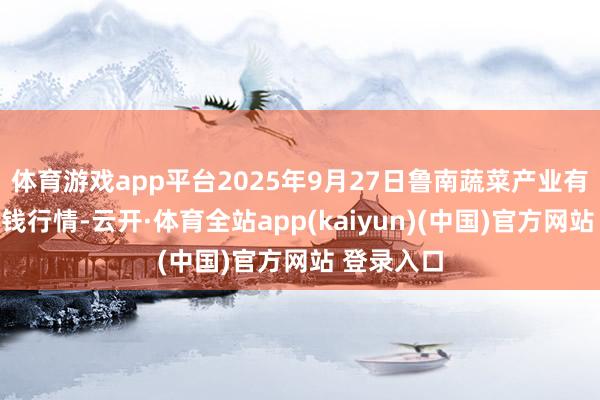 体育游戏app平台2025年9月27日鲁南蔬菜产业有限公司价钱行情-云开·体育全站app(kaiyun)(中国)官方网站 登录入口