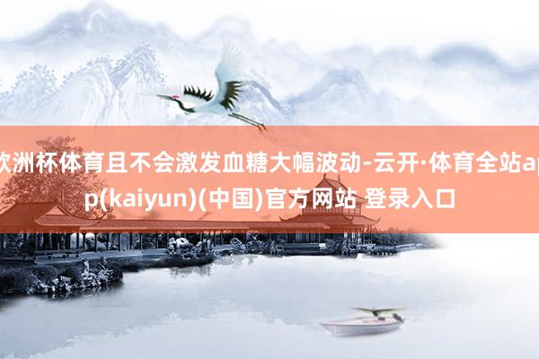 欧洲杯体育且不会激发血糖大幅波动-云开·体育全站app(kaiyun)(中国)官方网站 登录入口