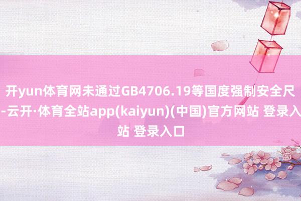 开yun体育网未通过GB4706.19等国度强制安全尺度-云开·体育全站app(kaiyun)(中国)官方网站 登录入口