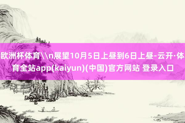 欧洲杯体育\n展望10月5日上昼到6日上昼-云开·体育全站app(kaiyun)(中国)官方网站 登录入口
