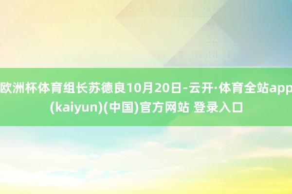 欧洲杯体育组长苏德良10月20日-云开·体育全站app(kaiyun)(中国)官方网站 登录入口