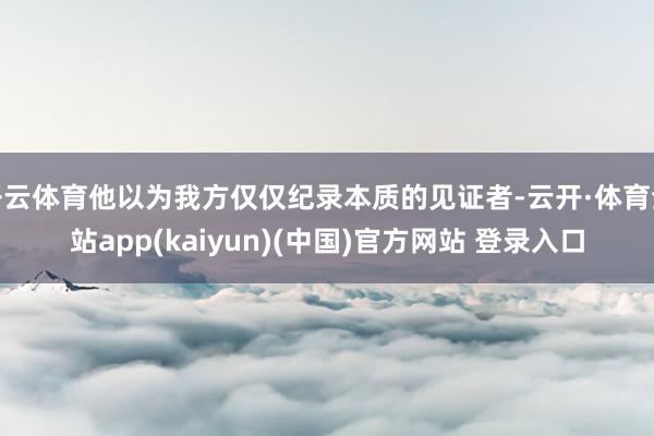 开云体育他以为我方仅仅纪录本质的见证者-云开·体育全站app(kaiyun)(中国)官方网站 登录入口