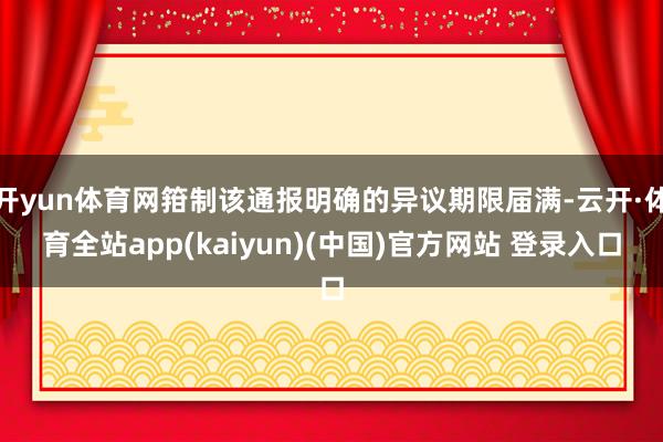 开yun体育网箝制该通报明确的异议期限届满-云开·体育全站app(kaiyun)(中国)官方网站 登录入口