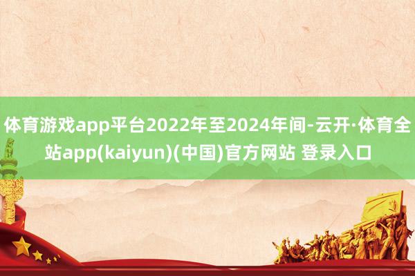 体育游戏app平台2022年至2024年间-云开·体育全站app(kaiyun)(中国)官方网站 登录入口