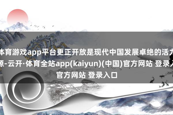 体育游戏app平台更正开放是现代中国发展卓绝的活力之源-云开·体育全站app(kaiyun)(中国)官方网站 登录入口