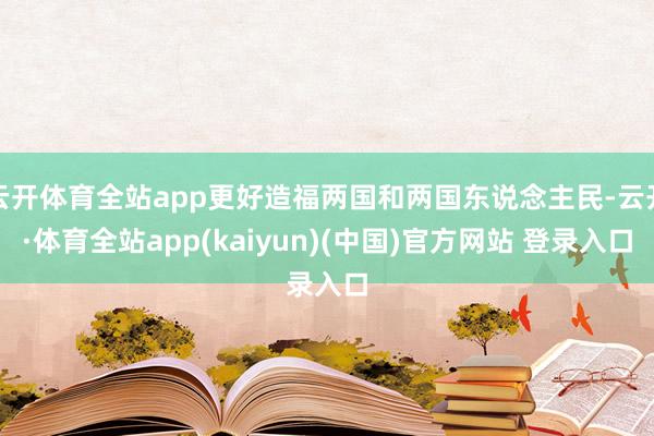 云开体育全站app更好造福两国和两国东说念主民-云开·体育全站app(kaiyun)(中国)官方网站 登录入口