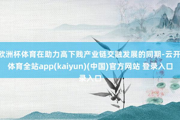 欧洲杯体育在助力高下贱产业链交融发展的同期-云开·体育全站app(kaiyun)(中国)官方网站 登录入口