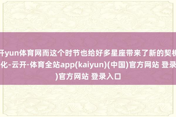 开yun体育网而这个时节也给好多星座带来了新的契机与变化-云开·体育全站app(kaiyun)(中国)官方网站 登录入口