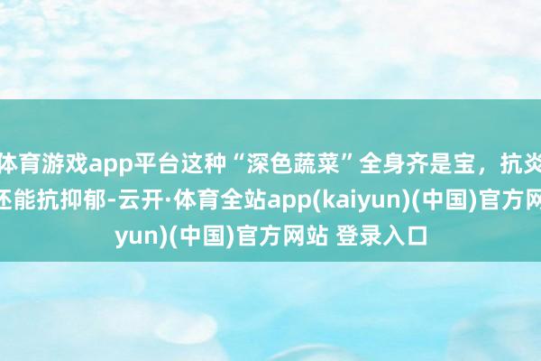 体育游戏app平台这种“深色蔬菜”全身齐是宝，抗炎、抗氧化，还能抗抑郁-云开·体育全站app(kaiyun)(中国)官方网站 登录入口