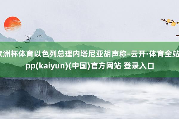欧洲杯体育以色列总理内塔尼亚胡声称-云开·体育全站app(kaiyun)(中国)官方网站 登录入口