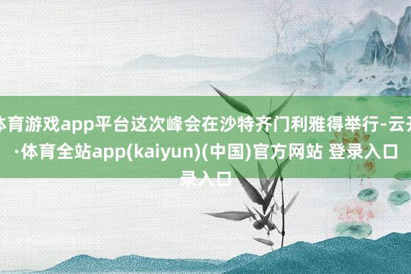 体育游戏app平台这次峰会在沙特齐门利雅得举行-云开·体育全站app(kaiyun)(中国)官方网站 登录入口
