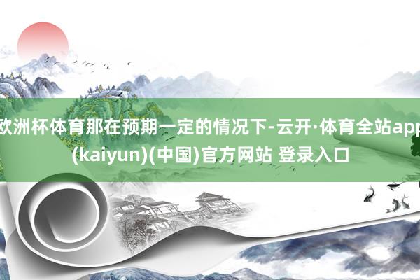 欧洲杯体育那在预期一定的情况下-云开·体育全站app(kaiyun)(中国)官方网站 登录入口