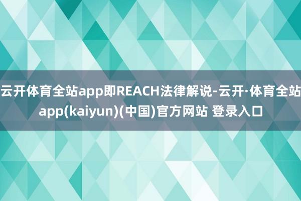 云开体育全站app即REACH法律解说-云开·体育全站app(kaiyun)(中国)官方网站 登录入口