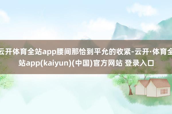 云开体育全站app腰间那恰到平允的收紧-云开·体育全站app(kaiyun)(中国)官方网站 登录入口