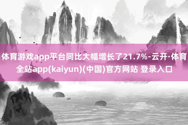 体育游戏app平台同比大幅增长了21.7%-云开·体育全站app(kaiyun)(中国)官方网站 登录入口