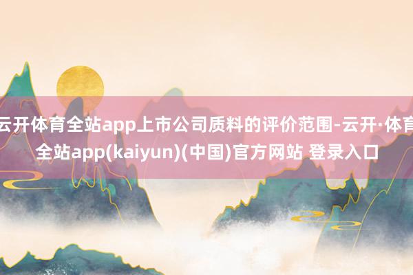 云开体育全站app上市公司质料的评价范围-云开·体育全站app(kaiyun)(中国)官方网站 登录入口
