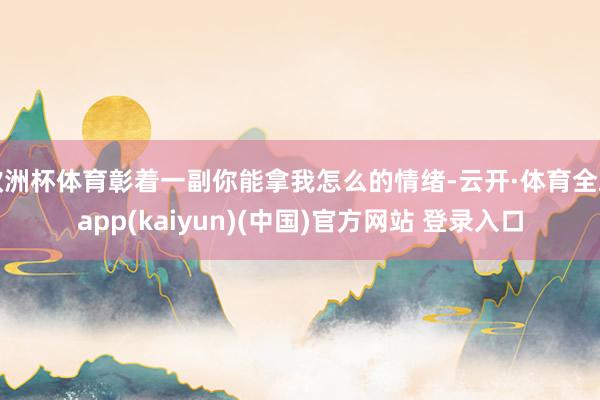 欧洲杯体育彰着一副你能拿我怎么的情绪-云开·体育全站app(kaiyun)(中国)官方网站 登录入口