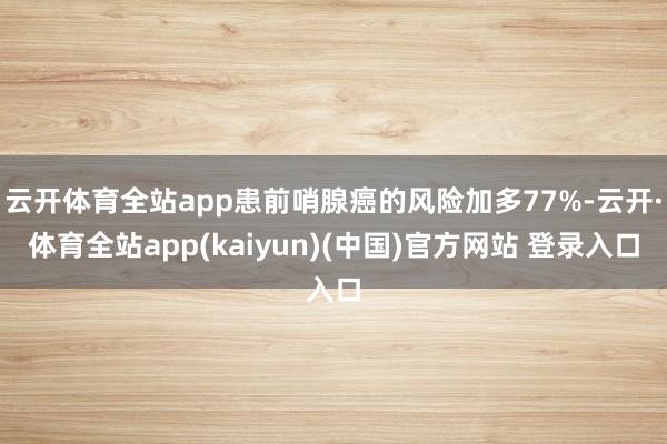 云开体育全站app患前哨腺癌的风险加多77%-云开·体育全站app(kaiyun)(中国)官方网站 登录入口