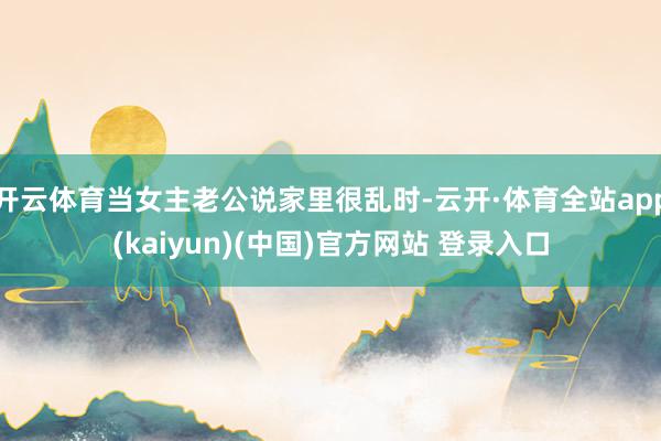 开云体育当女主老公说家里很乱时-云开·体育全站app(kaiyun)(中国)官方网站 登录入口