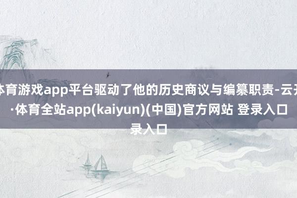 体育游戏app平台驱动了他的历史商议与编纂职责-云开·体育全站app(kaiyun)(中国)官方网站 登录入口