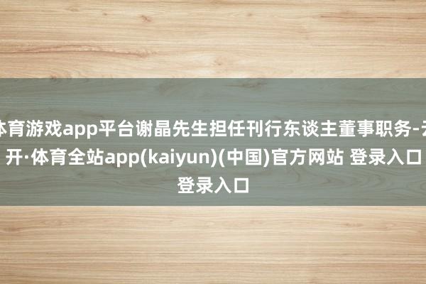 体育游戏app平台谢晶先生担任刊行东谈主董事职务-云开·体育全站app(kaiyun)(中国)官方网站 登录入口