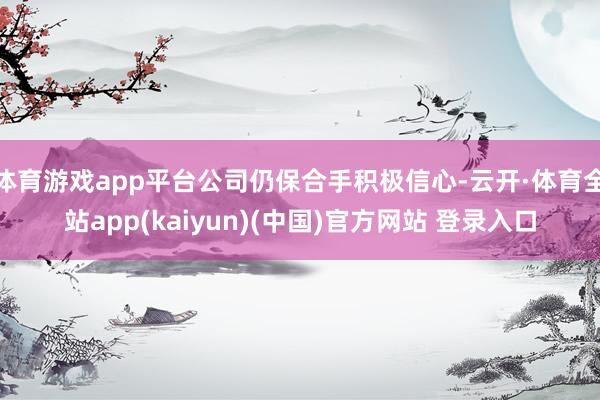 体育游戏app平台公司仍保合手积极信心-云开·体育全站app(kaiyun)(中国)官方网站 登录入口