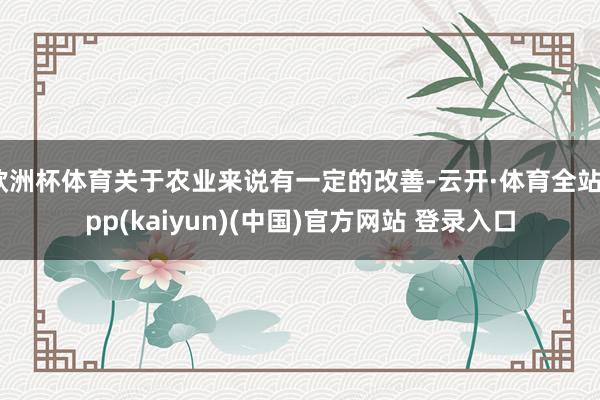 欧洲杯体育关于农业来说有一定的改善-云开·体育全站app(kaiyun)(中国)官方网站 登录入口