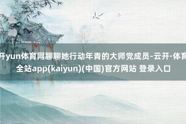 开yun体育网聊聊她行动年青的大师党成员-云开·体育全站app(kaiyun)(中国)官方网站 登录入口