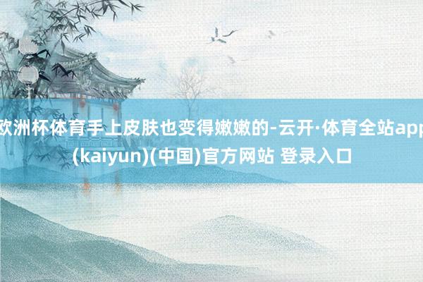 欧洲杯体育手上皮肤也变得嫩嫩的-云开·体育全站app(kaiyun)(中国)官方网站 登录入口