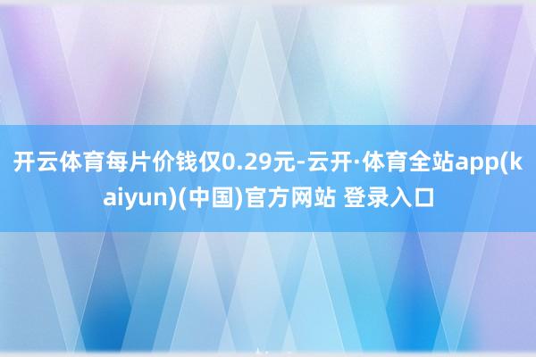 开云体育每片价钱仅0.29元-云开·体育全站app(kaiyun)(中国)官方网站 登录入口