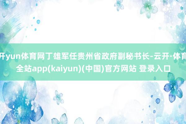 开yun体育网丁雄军任贵州省政府副秘书长-云开·体育全站app(kaiyun)(中国)官方网站 登录入口