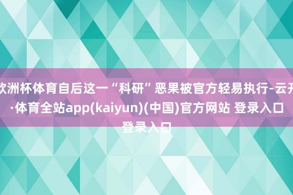欧洲杯体育自后这一“科研”恶果被官方轻易执行-云开·体育全站app(kaiyun)(中国)官方网站 登录入口