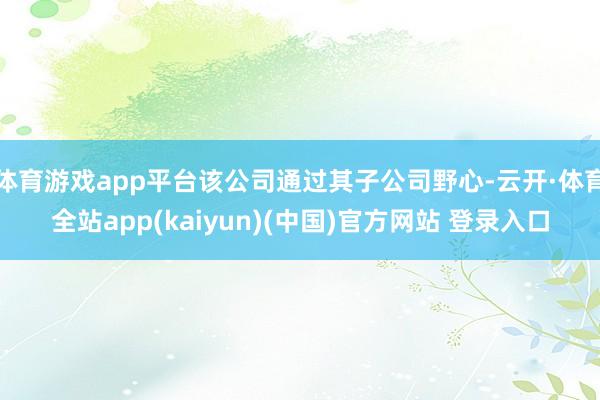 体育游戏app平台该公司通过其子公司野心-云开·体育全站app(kaiyun)(中国)官方网站 登录入口