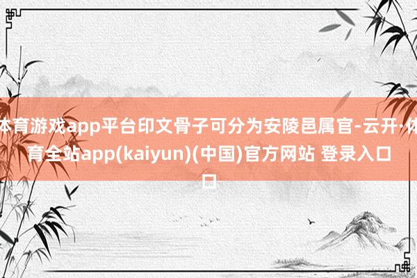 体育游戏app平台印文骨子可分为安陵邑属官-云开·体育全站app(kaiyun)(中国)官方网站 登录入口