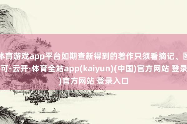 体育游戏app平台如期查新得到的著作只须看摘记、图表即可-云开·体育全站app(kaiyun)(中国)官方网站 登录入口