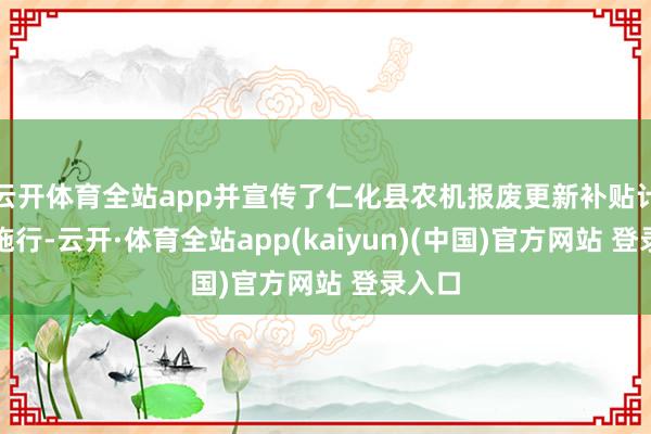 云开体育全站app并宣传了仁化县农机报废更新补贴计策等施行-云开·体育全站app(kaiyun)(中国)官方网站 登录入口