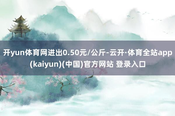 开yun体育网进出0.50元/公斤-云开·体育全站app(kaiyun)(中国)官方网站 登录入口