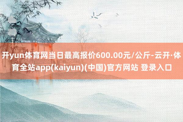 开yun体育网当日最高报价600.00元/公斤-云开·体育全站app(kaiyun)(中国)官方网站 登录入口