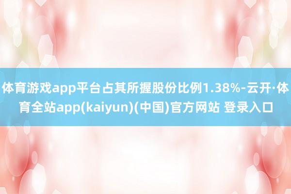 体育游戏app平台占其所握股份比例1.38%-云开·体育全站app(kaiyun)(中国)官方网站 登录入口