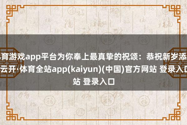 体育游戏app平台为你奉上最真挚的祝颂：恭祝新岁添喜-云开·体育全站app(kaiyun)(中国)官方网站 登录入口