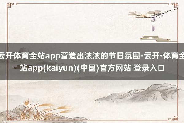 云开体育全站app营造出浓浓的节日氛围-云开·体育全站app(kaiyun)(中国)官方网站 登录入口